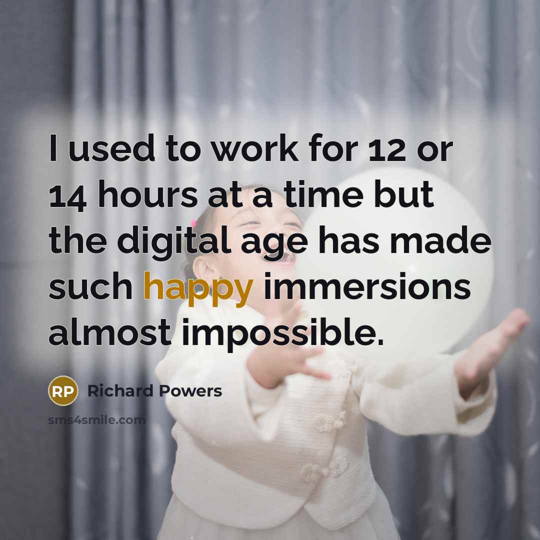 “I used to work for 12 or 14 hours at a time but the digital age has made such happy immersions almost impossible.” quote by Richard Powers