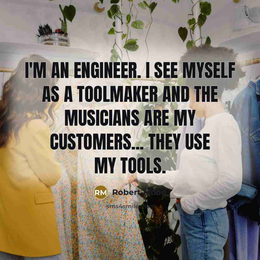 “I'm an engineer. I see myself as a toolmaker and the musicians are my customers... They use my tools.” quote by Robert Moog