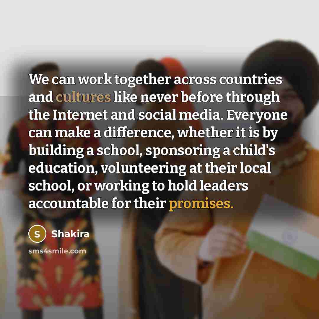 “We can work together across countries and cultures like never before through the Internet and social media. Everyone can make a difference, whether it is by building a school, sponsoring a child's education, volunteering at their local school, or working to hold leaders accountable for their…” quote by Shakira