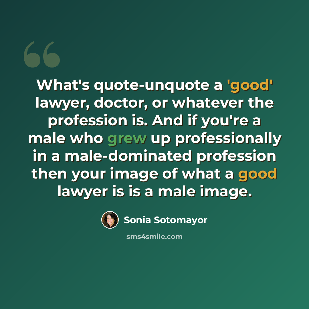 “What's quote-unquote a 'good' lawyer, doctor, or whatever the profession is. And if you're a male who grew up professionally in a male-dominated profession then your image of what a good lawyer is is a male image.” quote by Sonia Sotomayor