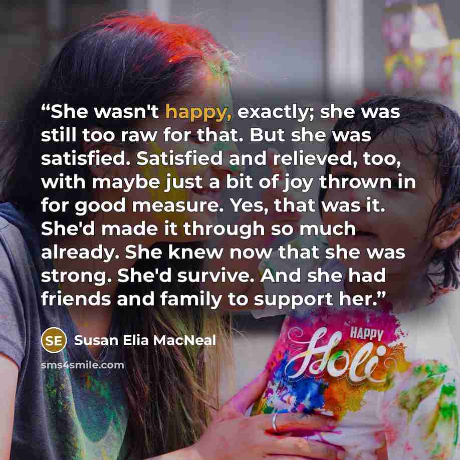 “She wasn't happy, exactly; she was still too raw for that. But she was satisfied. Satisfied and relieved, too, with maybe just a bit of joy thrown in for good measure. Yes, that was it. She'd made it through so much already. She knew now that she was strong. She'd survive. And she had friends and…” quote by Susan Elia MacNeal
