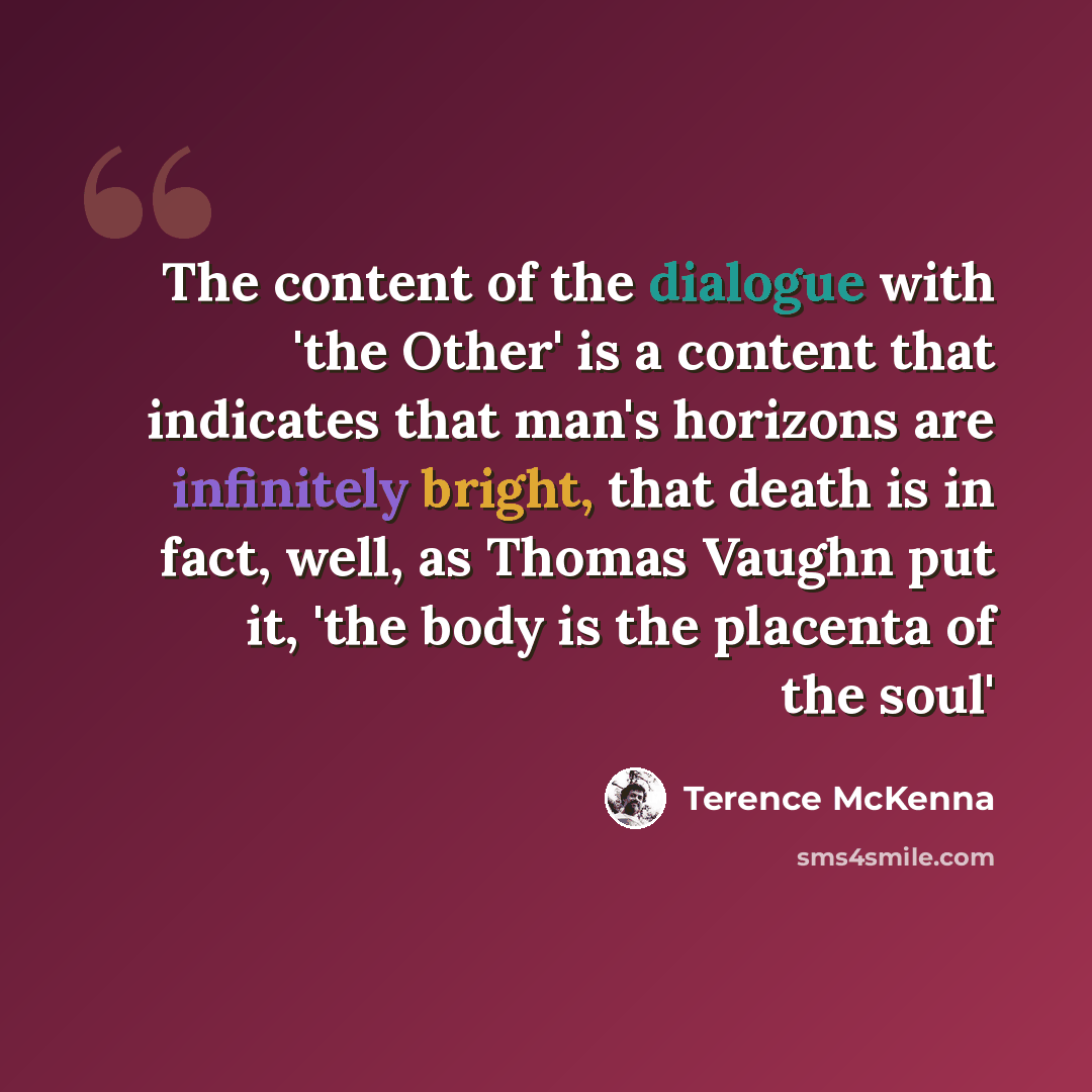 “The content of the dialogue with 'the Other' is a content that indicates that man's horizons are infinitely bright, that death is in fact, well, as Thomas Vaughn put it, 'the body is the placenta of the soul'” quote by Terence McKenna