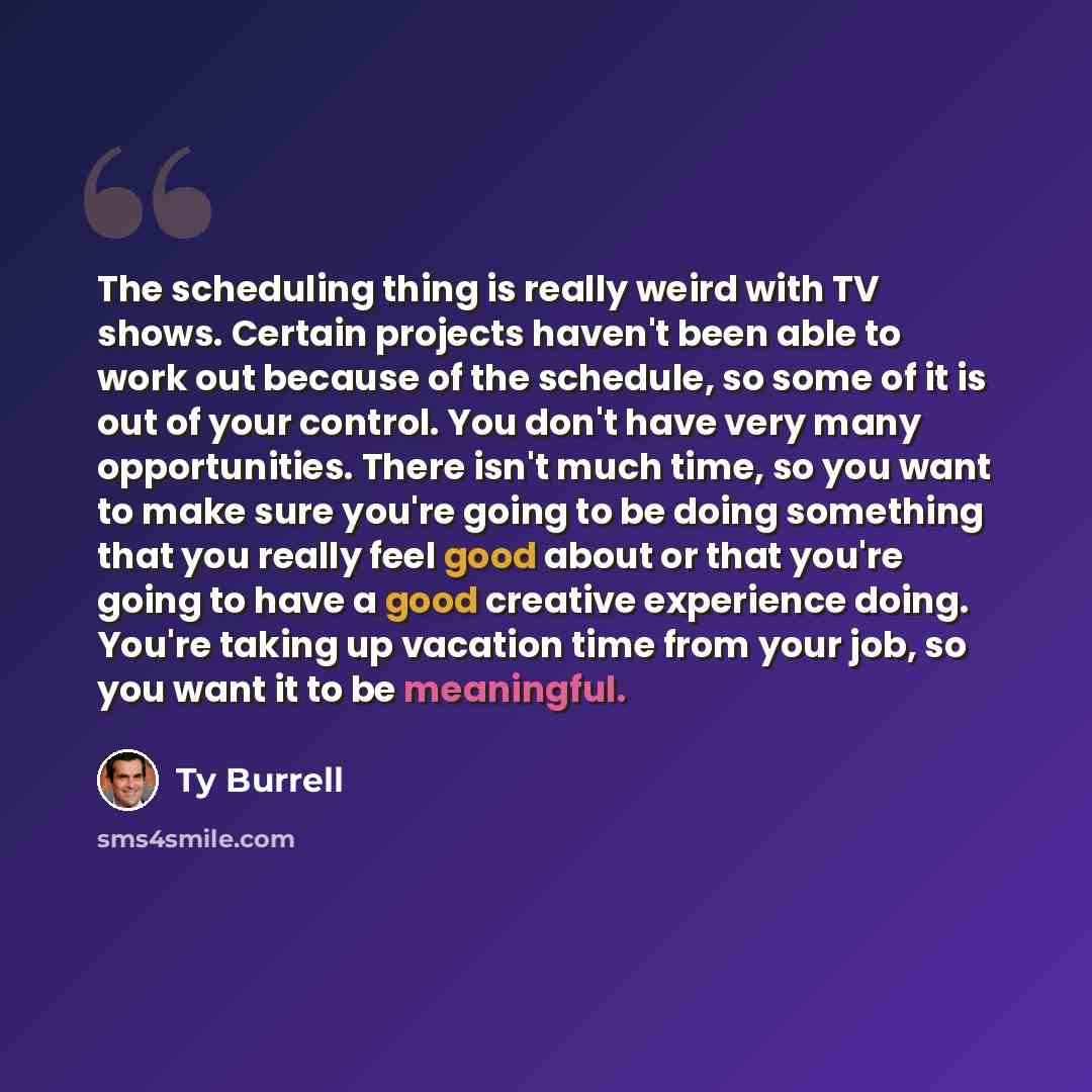 “The scheduling thing is really weird with TV shows. Certain projects haven't been able to work out because of the schedule, so some of it is out of your control. You don't have very many opportunities. There isn't much time, so you want to make sure you're going to be doing something that you…” quote by Ty Burrell