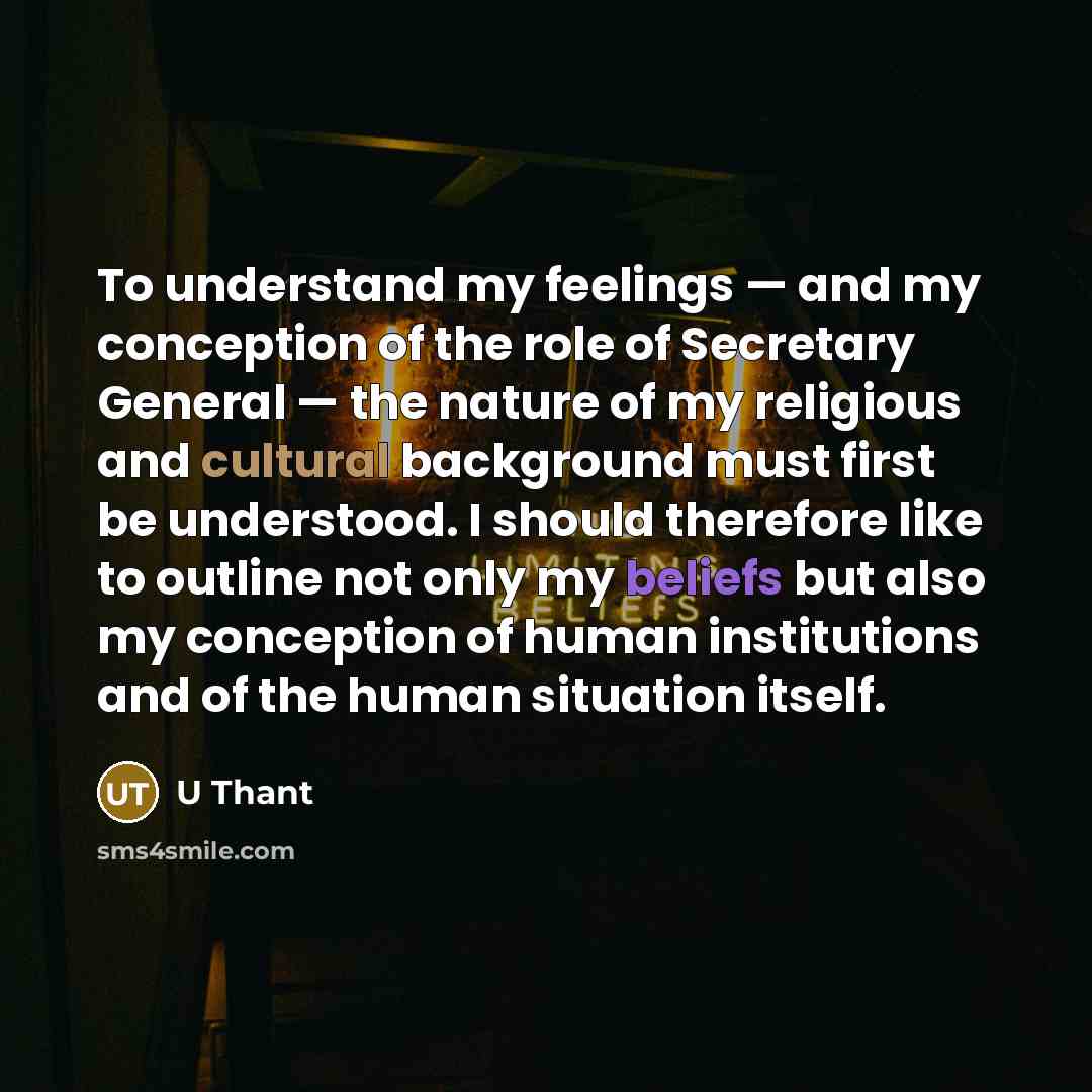 “To understand my feelings — and my conception of the role of Secretary General — the nature of my religious and cultural background must first be understood. I should therefore like to outline not only my beliefs but also my conception of human institutions and of the human situation itself.” quote by U Thant