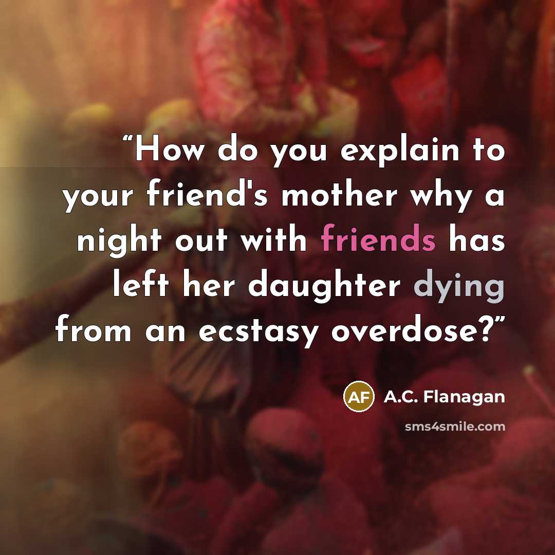 “How do you explain to your friend's mother why a night out with friends has left her daughter dying from an ecstasy overdose?” quote by A.C. Flanagan