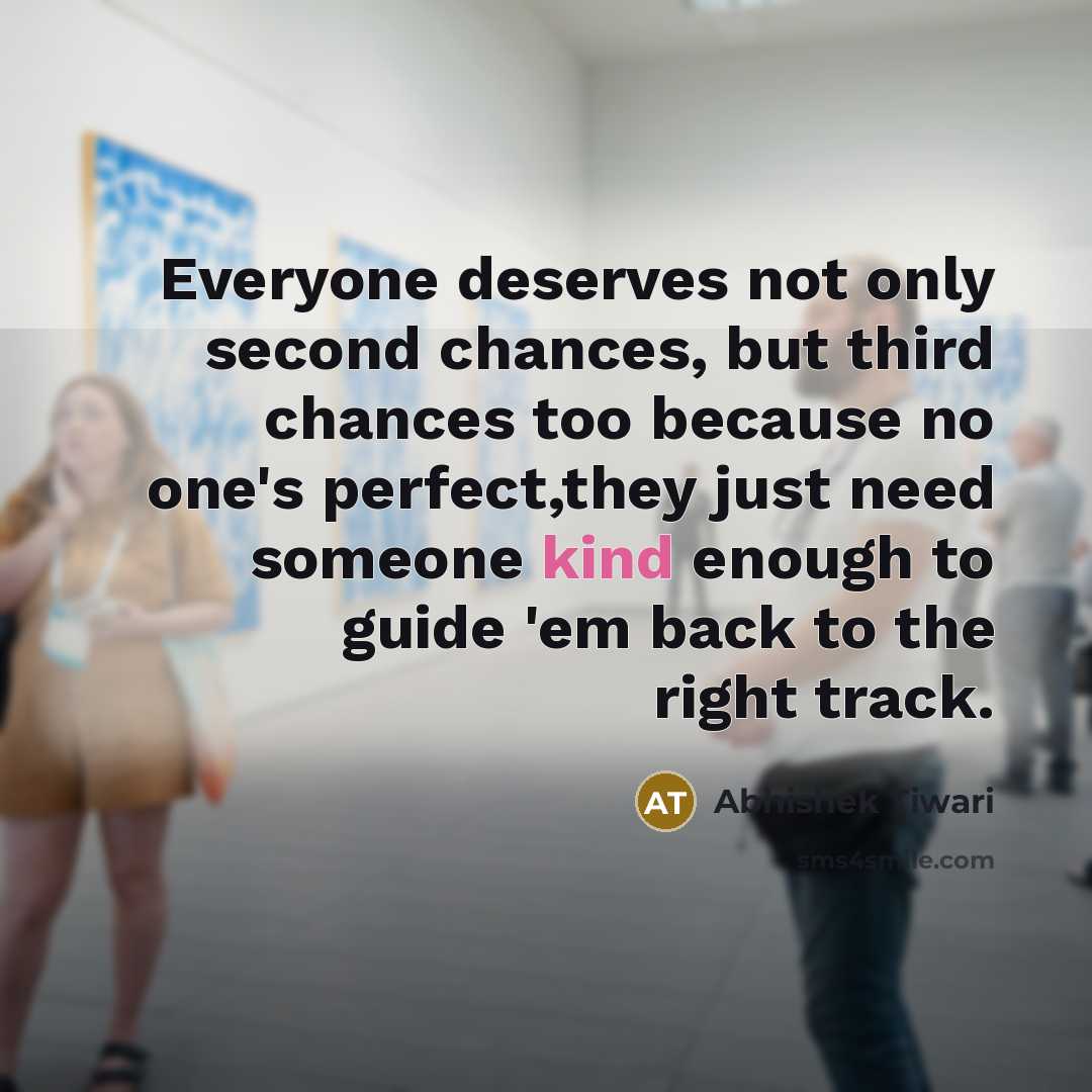 “Everyone deserves not only second chances, but third chances too because no one's perfect,they just need someone kind enough to guide 'em back to the right track.” quote by Abhishek Tiwari