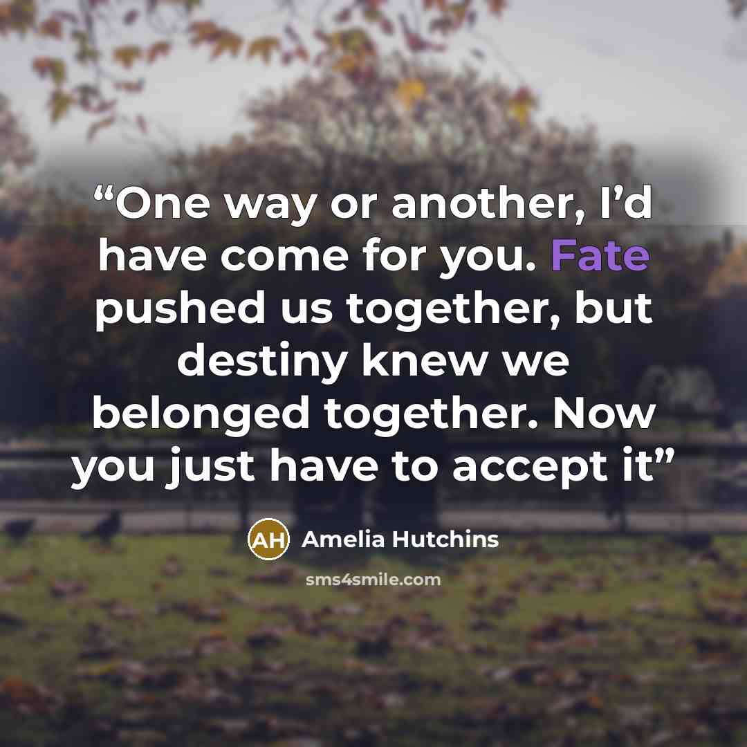 “One way or another, I’d have come for you. Fate pushed us together, but destiny knew we belonged together. Now you just have to accept it” quote by Amelia Hutchins