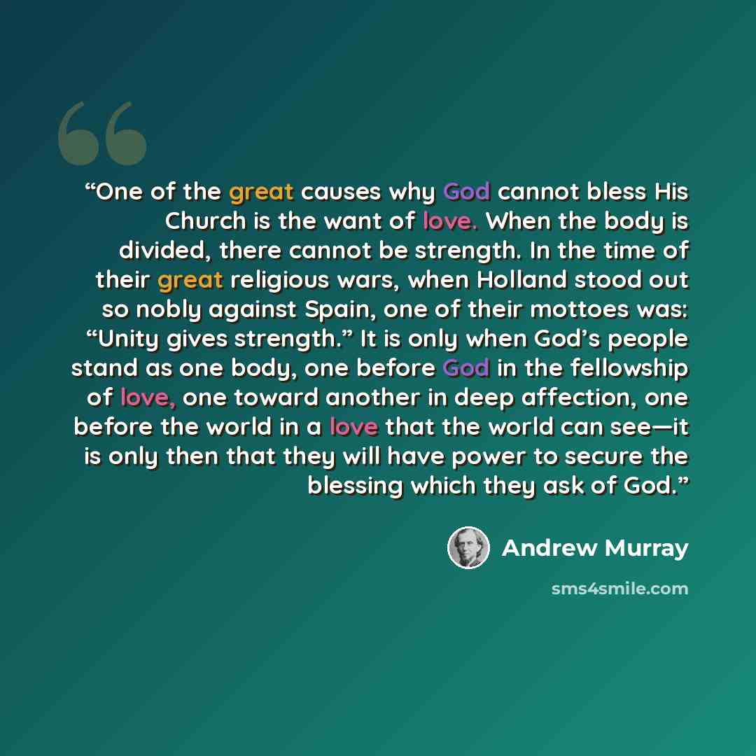 “One of the great causes why God cannot bless His Church is the want of love. When the body is divided, there cannot be strength. In the time of their great religious wars, when Holland stood out so nobly against Spain, one of their mottoes was: “Unity gives strength.” It is only when God’s people…” quote by Andrew Murray