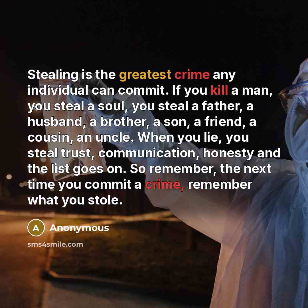 “Stealing is the greatest crime any individual can commit. If you kill a man, you steal a soul, you steal a father, a husband, a brother, a son, a friend, a cousin, an uncle. When you lie, you steal trust, communication, honesty and the list goes on. So remember, the next time you commit a crime…” quote by Anonymous
