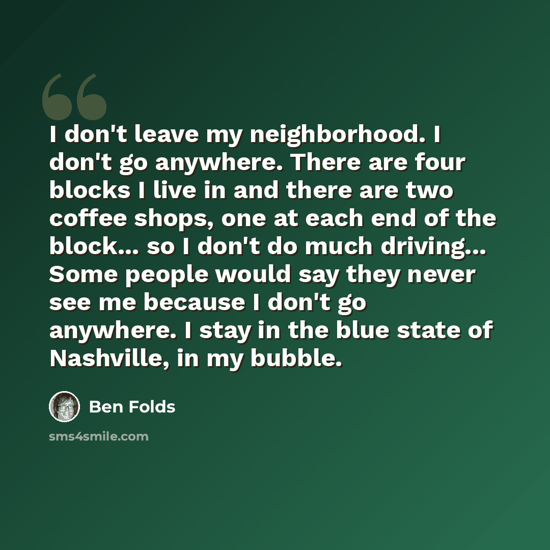 “I don't leave my neighborhood. I don't go anywhere. There are four blocks I live in and there are two coffee shops, one at each end of the block... so I don't do much driving... Some people would say they never see me because I don't go anywhere. I stay in the blue state of Nashville, in my bubble.” quote by Ben Folds
