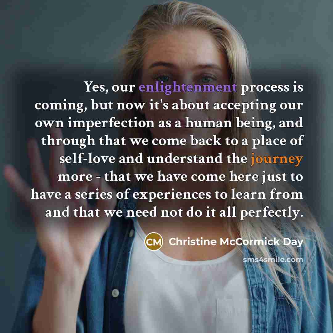 “Yes, our enlightenment process is coming, but now it's about accepting our own imperfection as a human being, and through that we come back to a place of self-love and understand the journey more - that we have come here just to have a series of experiences to learn from and that we need not do it…” quote by Christine McCormick Day