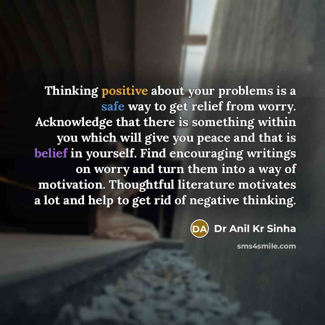 “Thinking positive about your problems is a safe way to get relief from worry. Acknowledge that there is something within you which will give you peace and that is belief in yourself. Find encouraging writings on worry and turn them into a way of motivation. Thoughtful literature motivates a lot…” quote by Dr Anil Kr Sinha