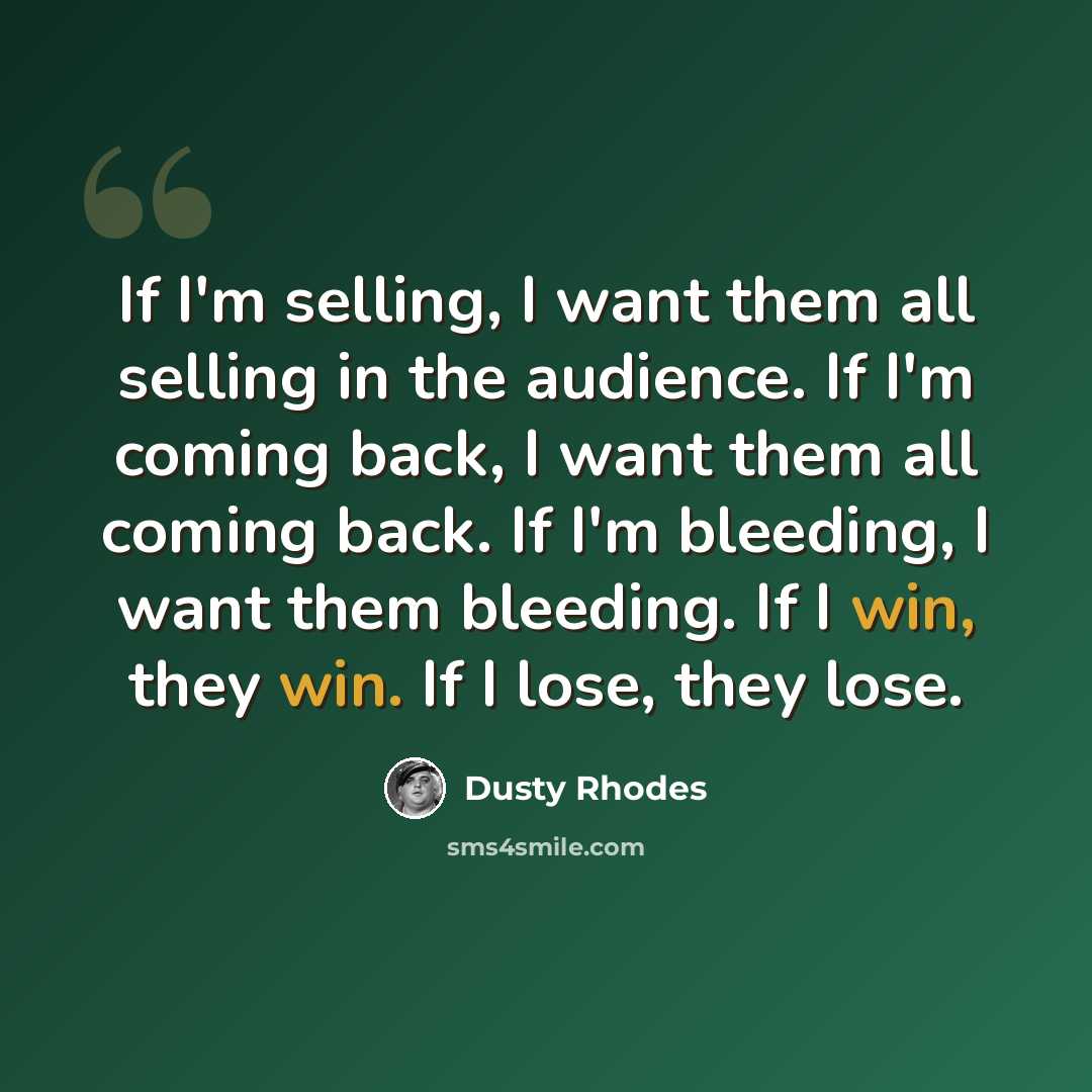 “If I'm selling, I want them all selling in the audience. If I'm coming back, I want them all coming back. If I'm bleeding, I want them bleeding. If I win, they win. If I lose, they lose.” quote by Dusty Rhodes