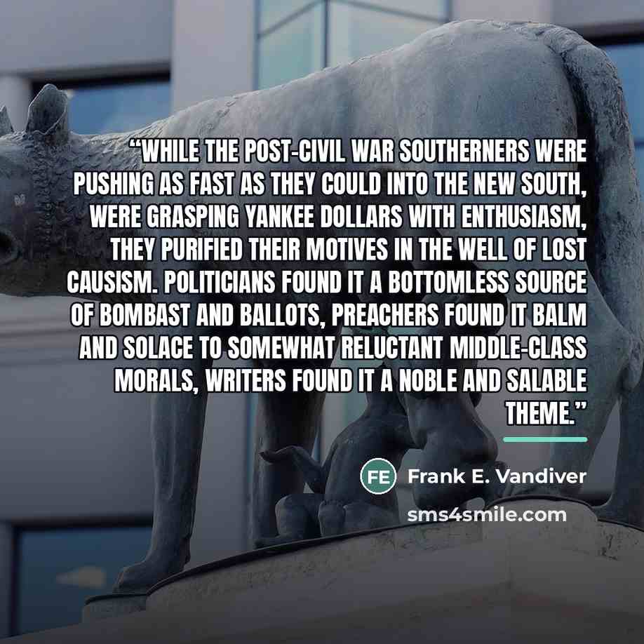 “While the post-Civil War southerners were pushing as fast as they could into the New South, were grasping Yankee dollars with enthusiasm, they purified their motives in the well of Lost Causism. Politicians found it a bottomless source of bombast and ballots, preachers found it balm and solace to…” quote by Frank E. Vandiver