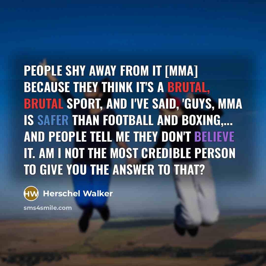 “People shy away from it [MMA] because they think it's a brutal, brutal sport, and I've said, 'Guys, MMA is safer than football and boxing,... And people tell me they don't believe it. Am I not the most credible person to give you the answer to that?” quote by Herschel Walker