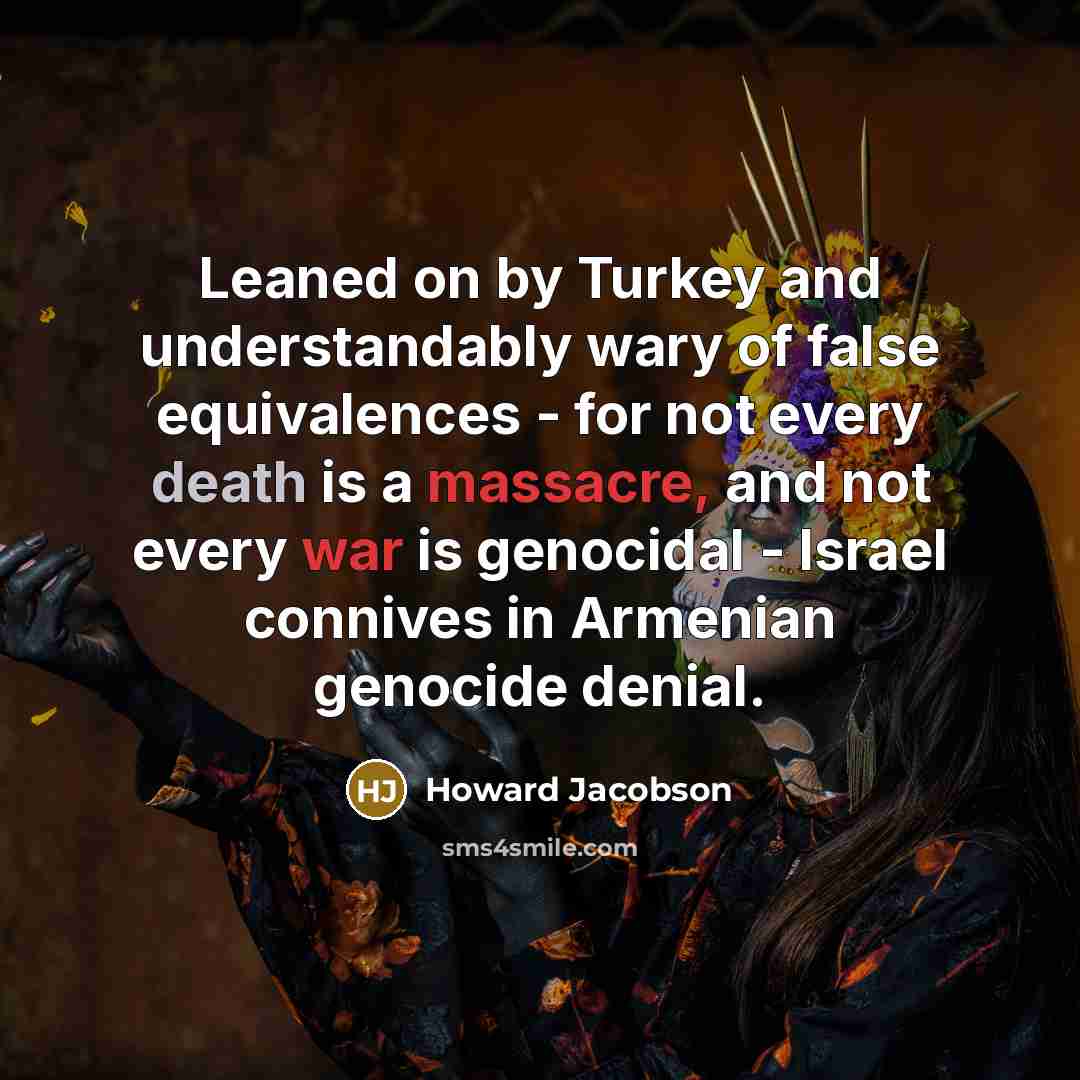“Leaned on by Turkey and understandably wary of false equivalences - for not every death is a massacre, and not every war is genocidal - Israel connives in Armenian genocide denial.” quote by Howard Jacobson