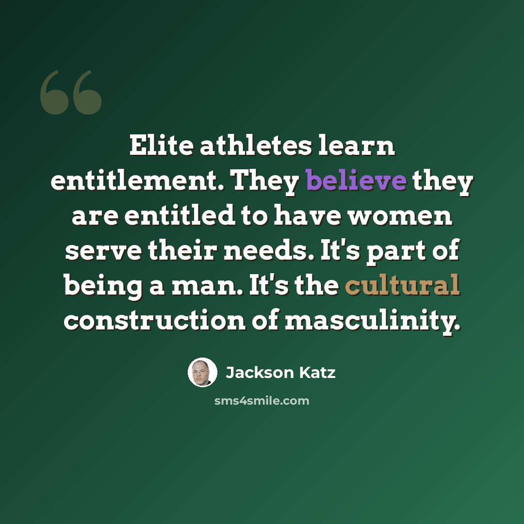 “Elite athletes learn entitlement. They believe they are entitled to have women serve their needs. It's part of being a man. It's the cultural construction of masculinity.” quote by Jackson Katz