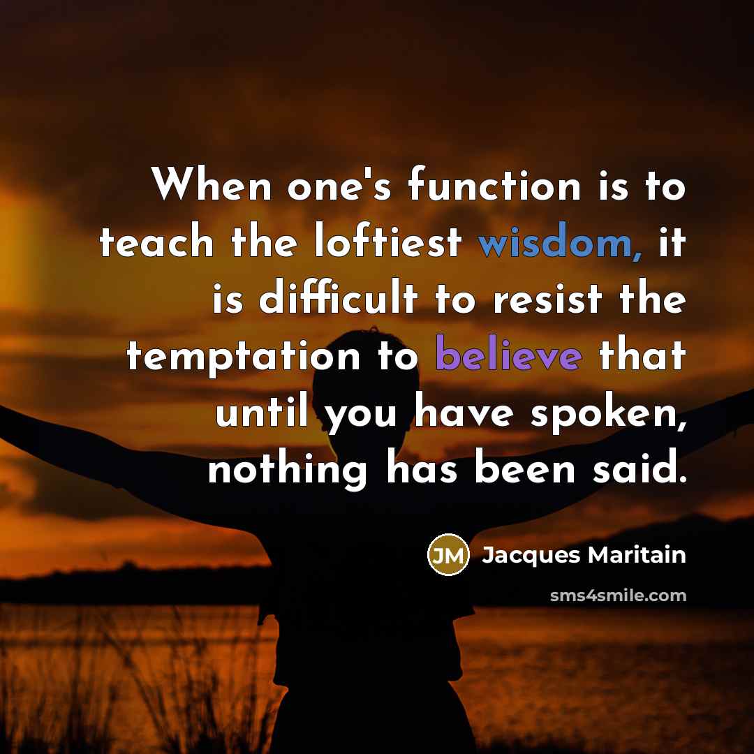 “When one's function is to teach the loftiest wisdom, it is difficult to resist the temptation to believe that until you have spoken, nothing has been said.” quote by Jacques Maritain