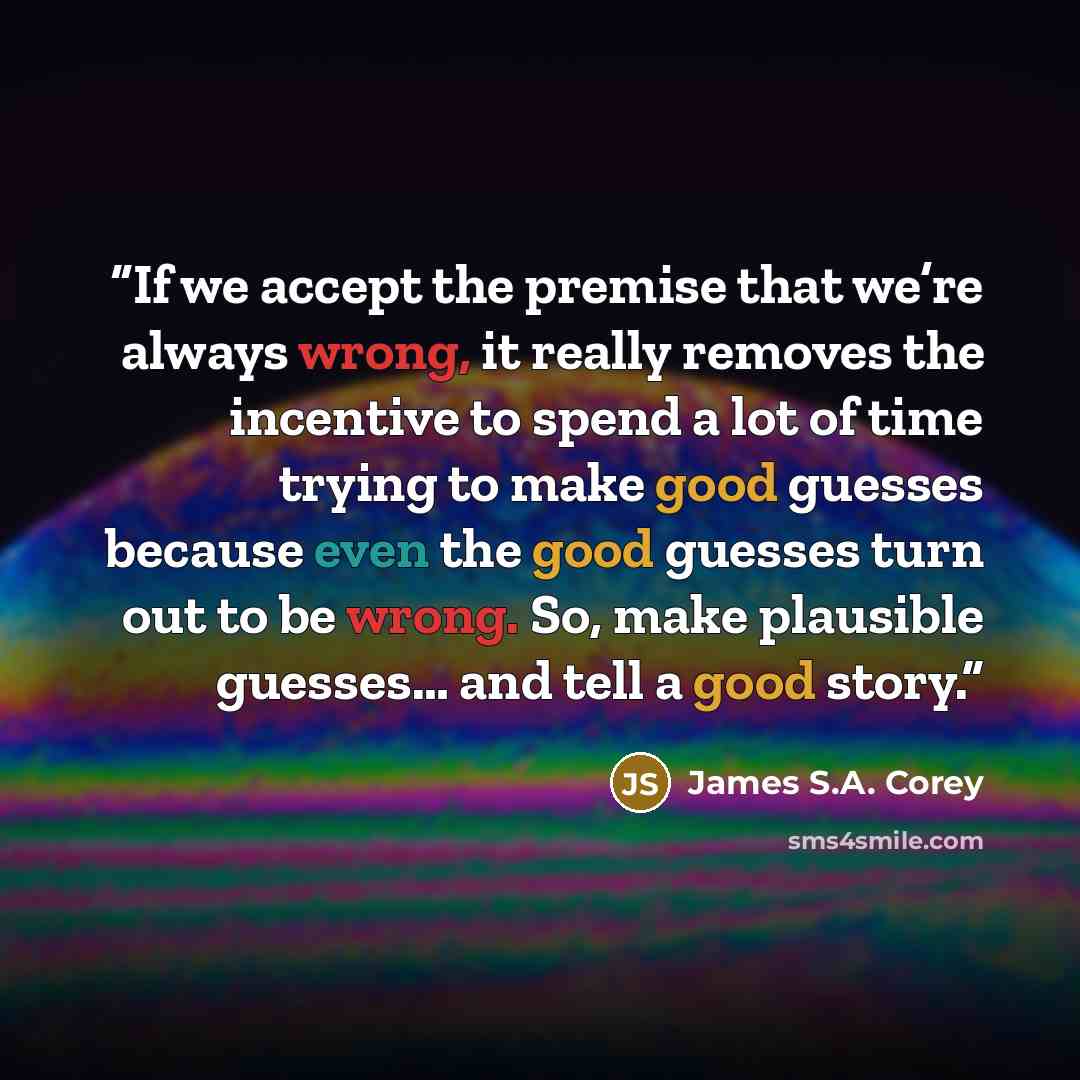 “If we accept the premise that we’re always wrong, it really removes the incentive to spend a lot of time trying to make good guesses because even the good guesses turn out to be wrong. So, make plausible guesses… and tell a good story.” quote by James S.A. Corey