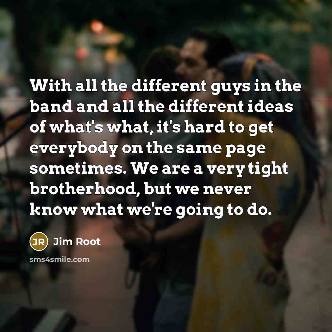 “With all the different guys in the band and all the different ideas of what's what, it's hard to get everybody on the same page sometimes. We are a very tight brotherhood, but we never know what we're going to do.” quote by Jim Root