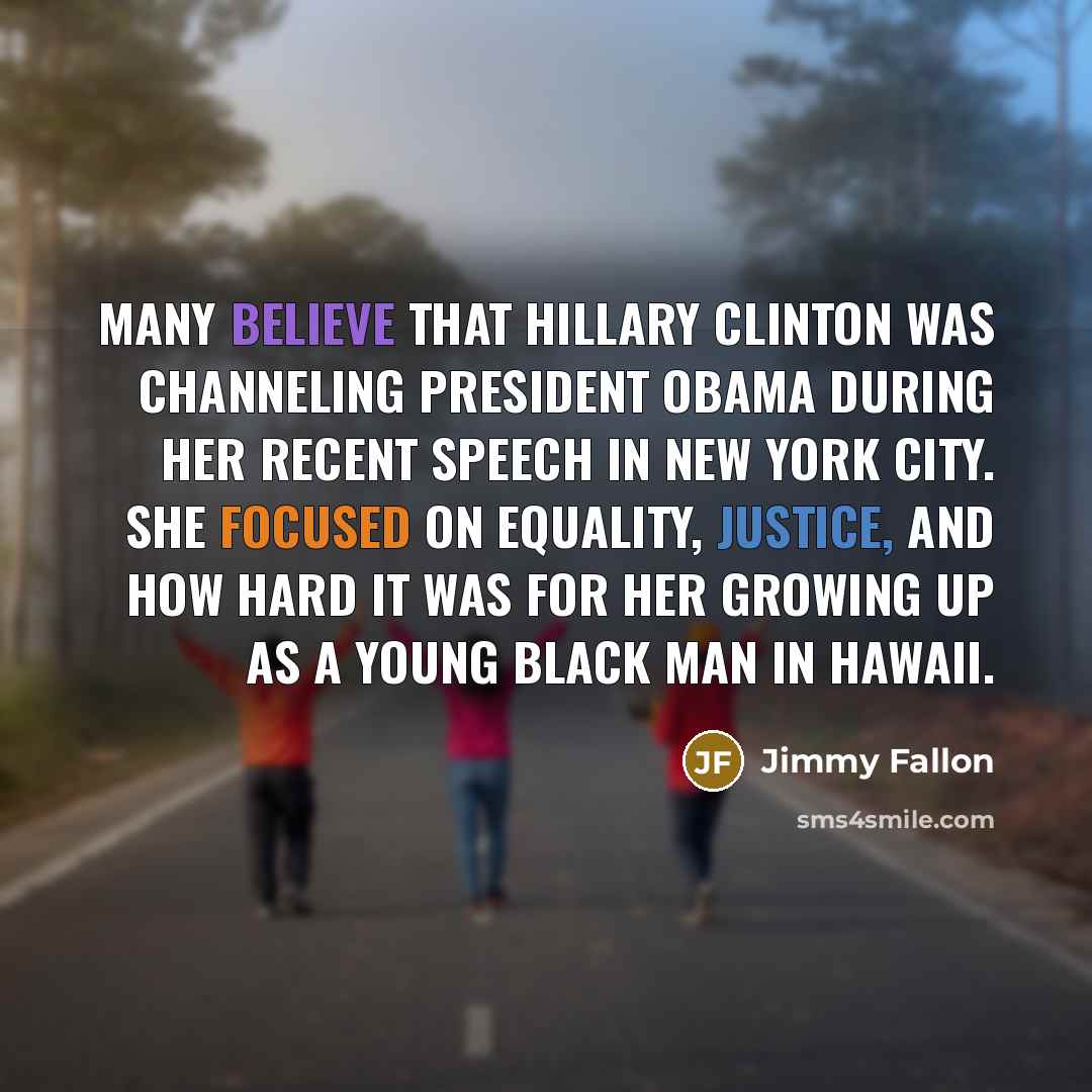 “Many believe that Hillary Clinton was channeling President Obama during her recent speech in New York City. She focused on equality, justice, and how hard it was for her growing up as a young black man in Hawaii.” quote by Jimmy Fallon