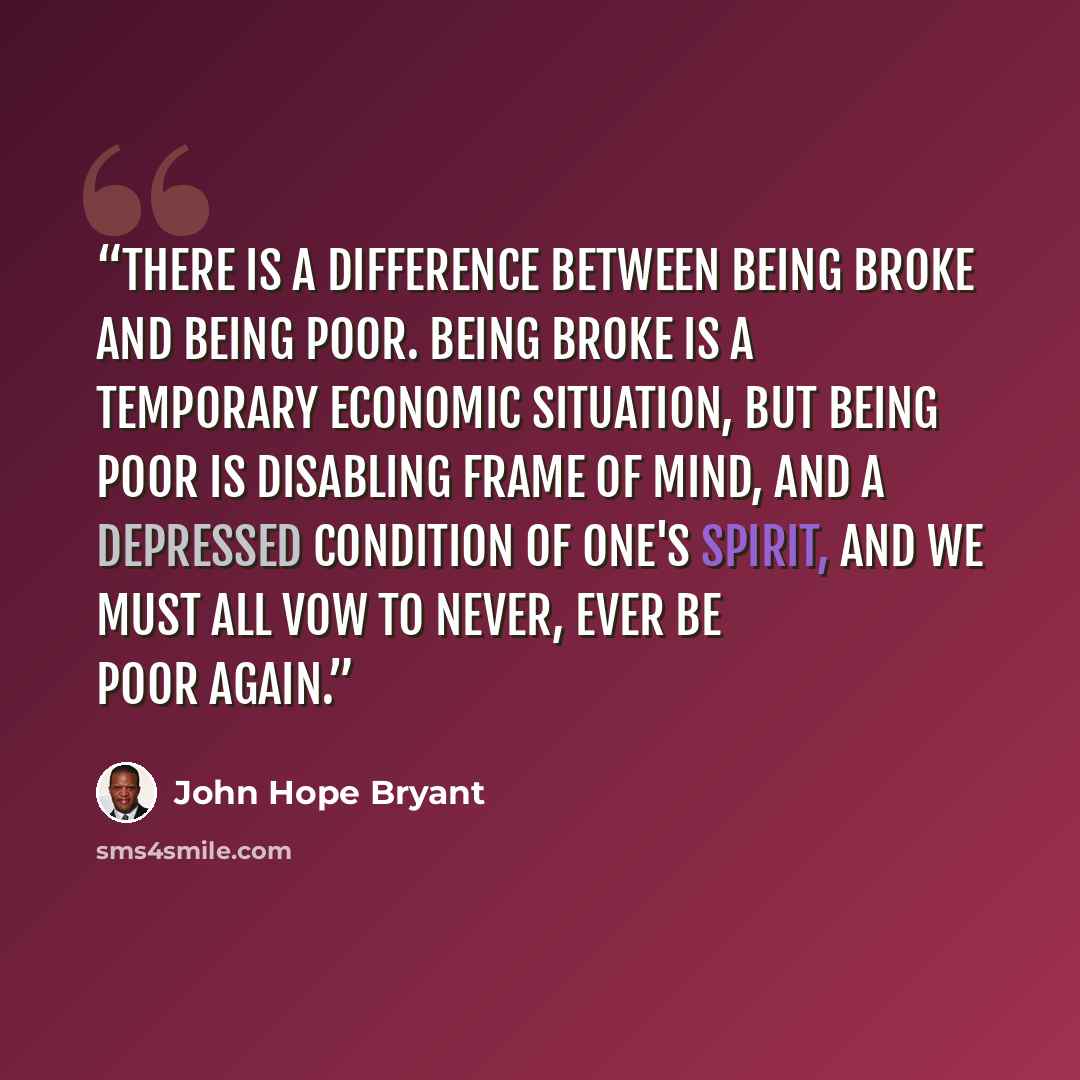 “There is a difference between being broke and being poor. Being broke is a temporary economic situation, but being poor is disabling frame of mind, and a depressed condition of one's spirit, and we must all vow to never, ever be poor again.” quote by John Hope Bryant