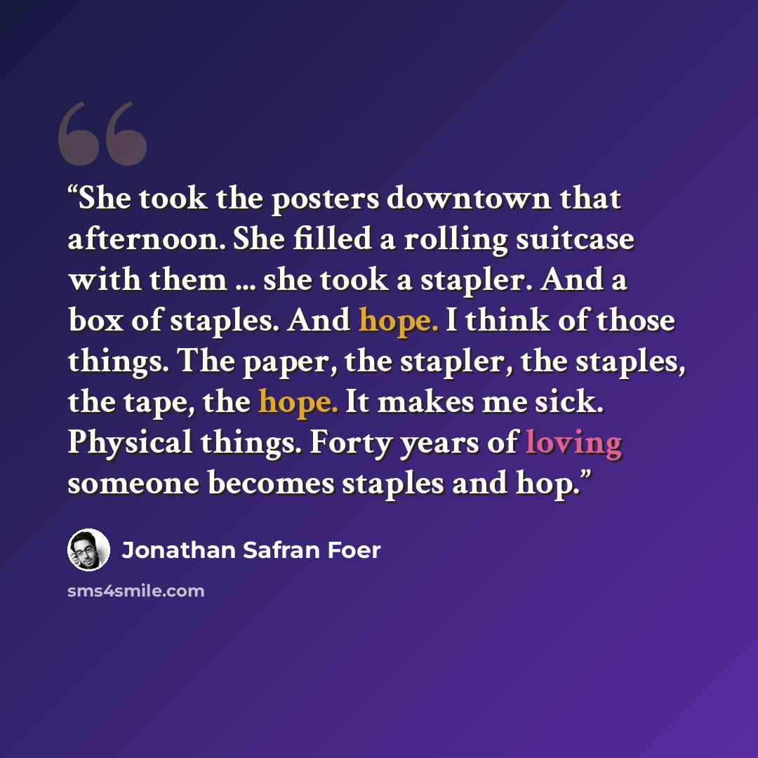 “She took the posters downtown that afternoon. She filled a rolling suitcase with them ... she took a stapler. And a box of staples. And hope. I think of those things. The paper, the stapler, the staples, the tape, the hope. It makes me sick. Physical things. Forty years of loving someone becomes…” quote by Jonathan Safran Foer