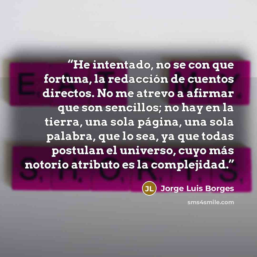 “He intentado, no se con que fortuna, la redacción de cuentos directos. No me atrevo a afirmar que son sencillos; no hay en la tierra, una sola página, una sola palabra, que lo sea, ya que todas postulan el universo, cuyo más notorio atributo es la complejidad.” quote by Jorge Luis Borges
