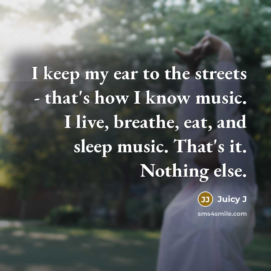 “I keep my ear to the streets - that's how I know music. I live, breathe, eat, and sleep music. That's it. Nothing else.” quote by Juicy J
