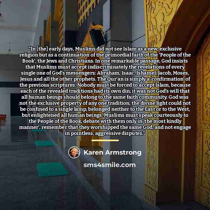 “In [the] early days, Muslims did not see Islam as a new, exclusive religion but as a continuation of the primordial faith of the ‘People of the Book’, the Jews and Christians. In one remarkable passage, God insists that Muslims must accept indiscriminately the revelations of every single one of…” quote by Karen Armstrong