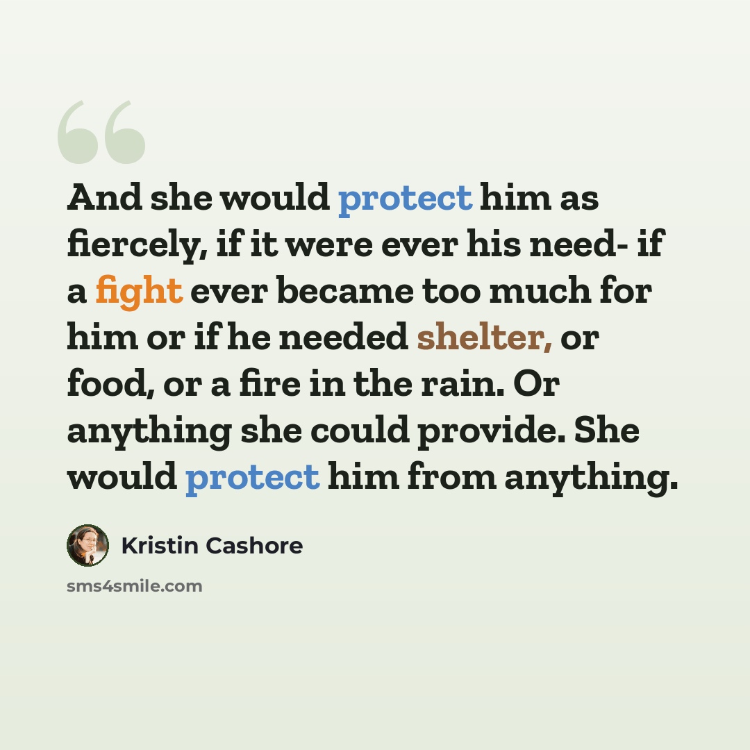 “And she would protect him as fiercely, if it were ever his need- if a fight ever became too much for him or if he needed shelter, or food, or a fire in the rain. Or anything she could provide. She would protect him from anything.” quote by Kristin Cashore