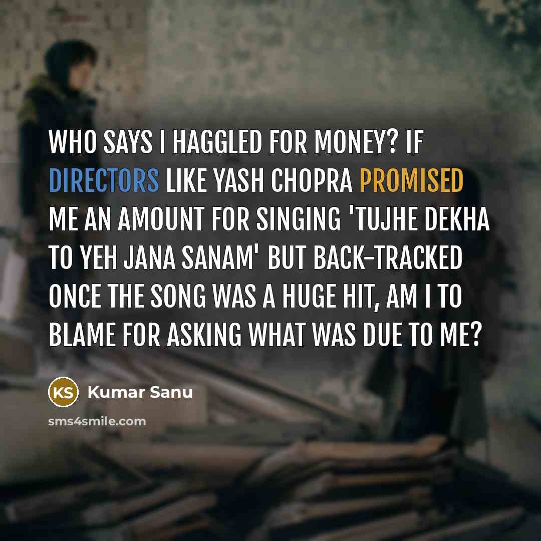“Who says I haggled for money? If directors like Yash Chopra promised me an amount for singing 'Tujhe dekha to yeh jana sanam' but back-tracked once the song was a huge hit, am I to blame for asking what was due to me?” quote by Kumar Sanu
