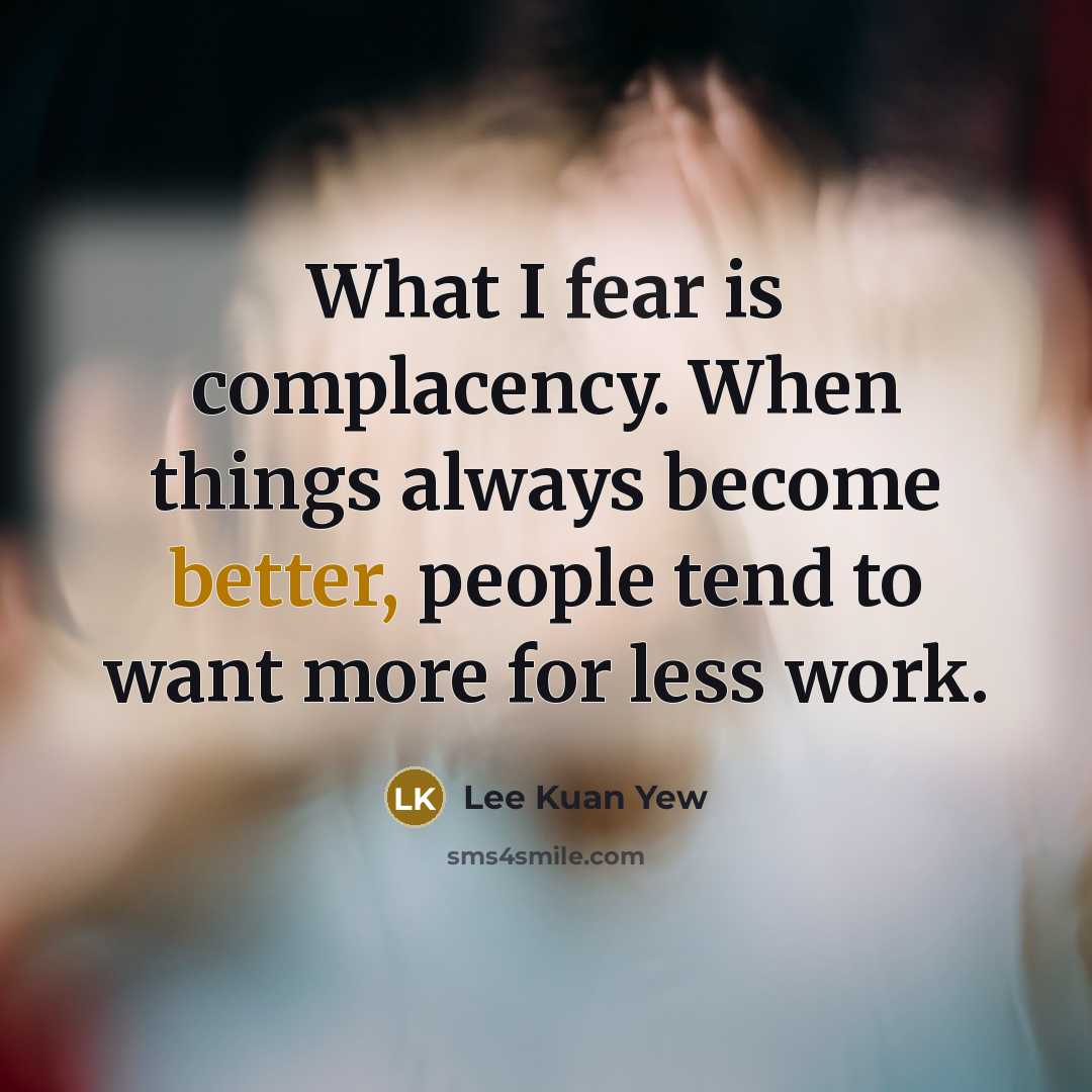 “What I fear is complacency. When things always become better, people tend to want more for less work.” quote by Lee Kuan Yew