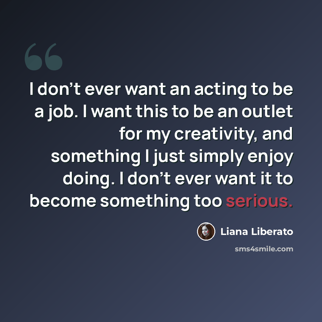 “I don't ever want an acting to be a job. I want this to be an outlet for my creativity, and something I just simply enjoy doing. I don't ever want it to become something too serious.” quote by Liana Liberato