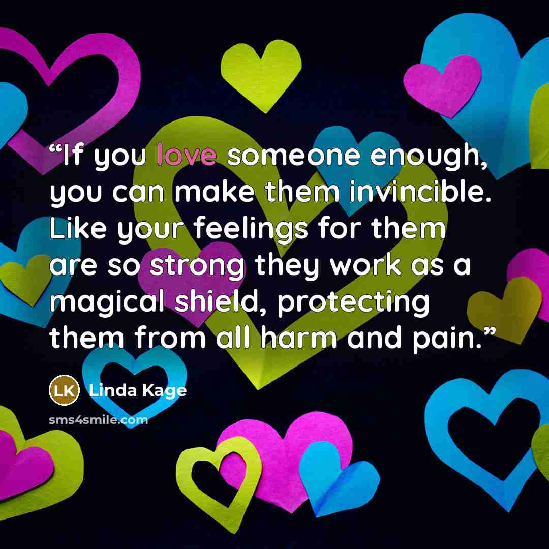“If you love someone enough, you can make them invincible. Like your feelings for them are so strong they work as a magical shield, protecting them from all harm and pain.” quote by Linda Kage