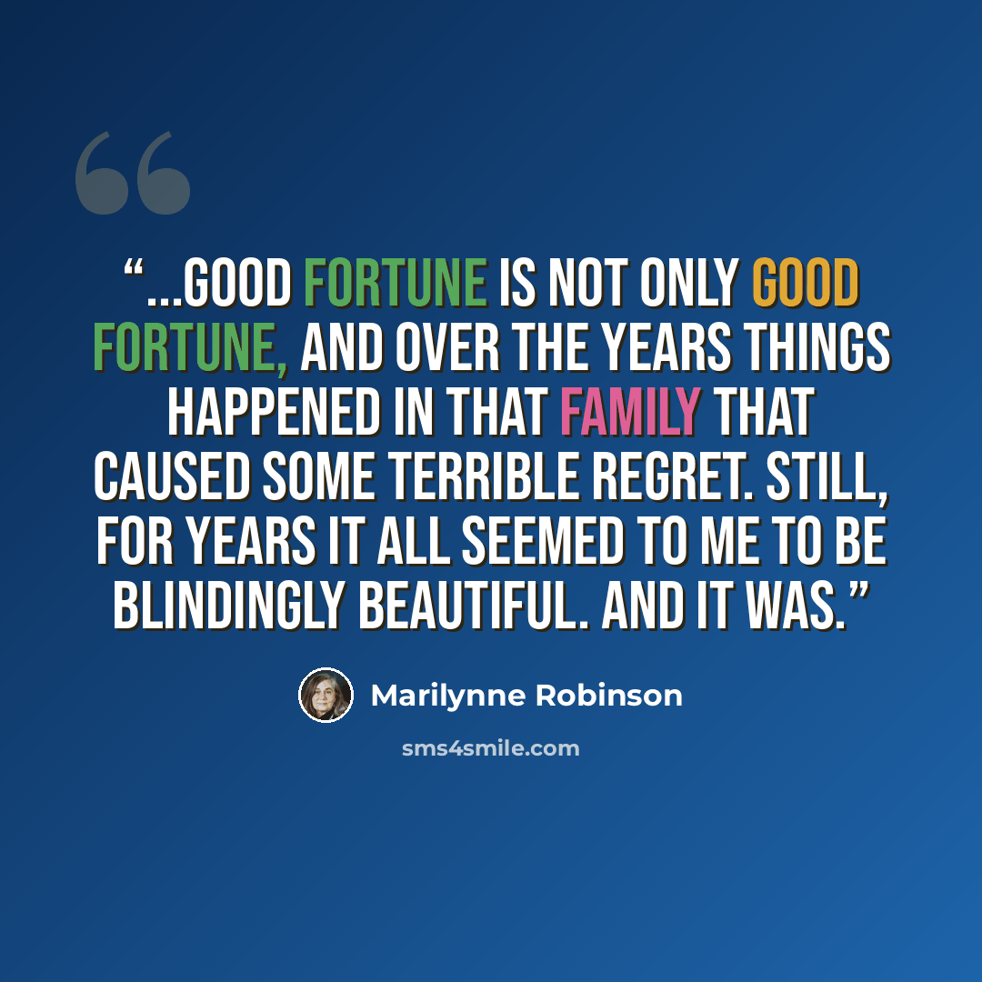 “...good fortune is not only good fortune, and over the years things happened in that family that caused some terrible regret. Still, for years it all seemed to me to be blindingly beautiful. And it was.” quote by Marilynne Robinson