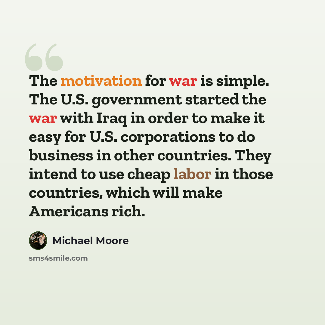“The motivation for war is simple. The U.S. government started the war with Iraq in order to make it easy for U.S. corporations to do business in other countries. They intend to use cheap labor in those countries, which will make Americans rich.” quote by Michael Moore