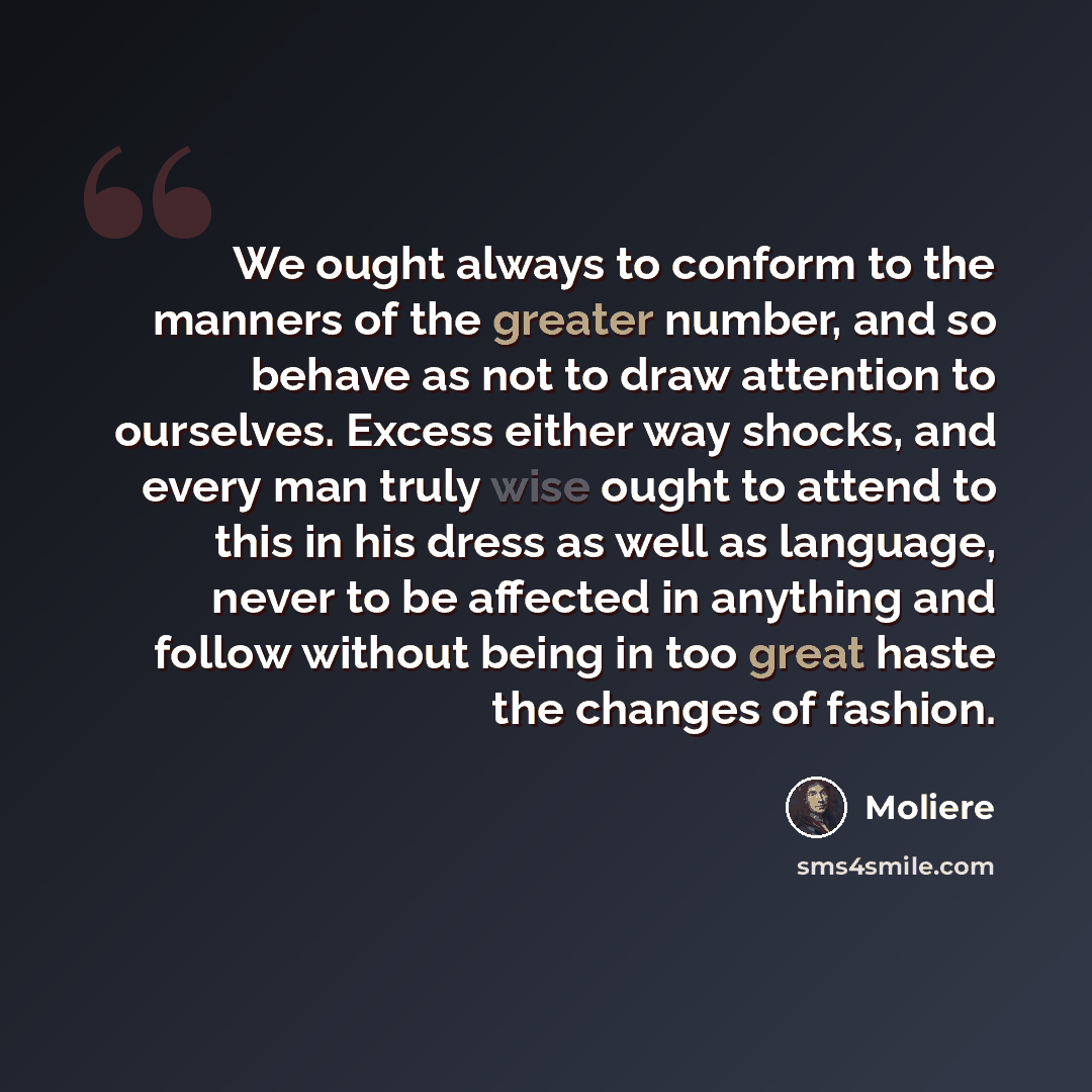 “We ought always to conform to the manners of the greater number, and so behave as not to draw attention to ourselves. Excess either way shocks, and every man truly wise ought to attend to this in his dress as well as language, never to be affected in anything and follow without being in too great…” quote by Moliere