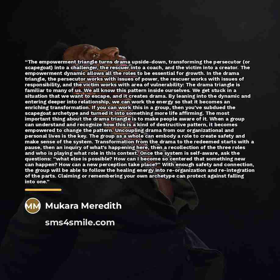 “The empowerment triangle turns drama upside-down, transforming the persecutor (or scapegoat) into a challenger, the rescuer into a coach, and the victim into a creator. The empowerment dynamic allows all the roles to be essential for growth. In the drama triangle, the persecutor works with issues…” quote by Mukara Meredith