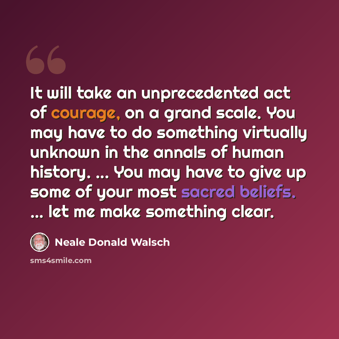 “It will take an unprecedented act of courage, on a grand scale. You may have to do something virtually unknown in the annals of human history. ... You may have to give up some of your most sacred beliefs. ... let me make something clear.” quote by Neale Donald Walsch