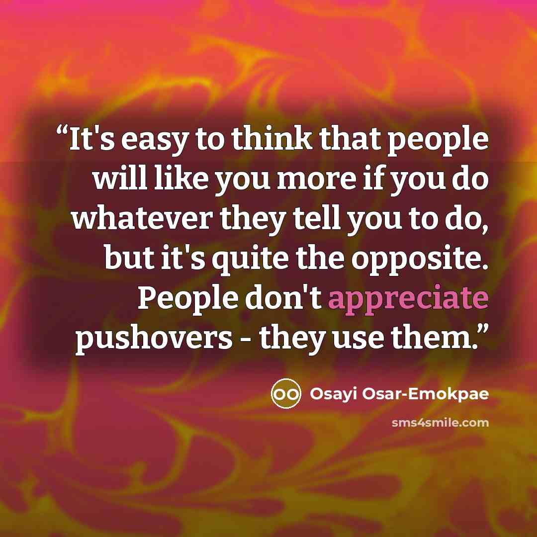 “It's easy to think that people will like you more if you do whatever they tell you to do, but it's quite the opposite. People don't appreciate pushovers - they use them.” quote by Osayi Osar-Emokpae