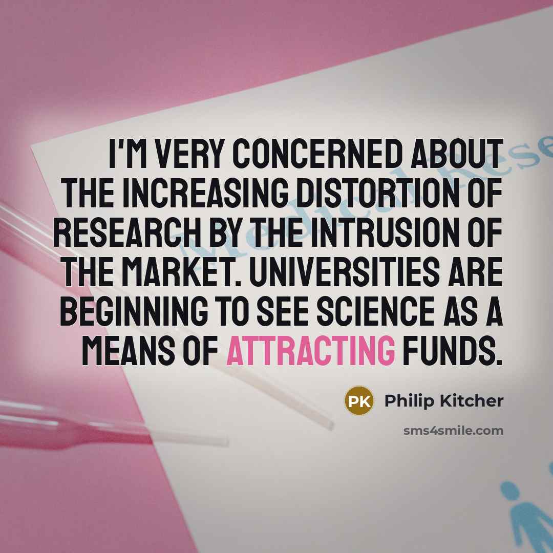 “I'm very concerned about the increasing distortion of research by the intrusion of the market. Universities are beginning to see science as a means of attracting funds.” quote by Philip Kitcher