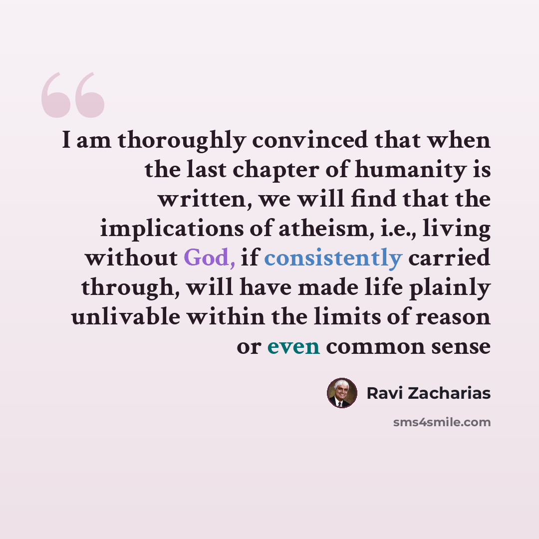 “I am thoroughly convinced that when the last chapter of humanity is written, we will find that the implications of atheism, i.e., living without God, if consistently carried through, will have made life plainly unlivable within the limits of reason or even common sense” quote by Ravi Zacharias