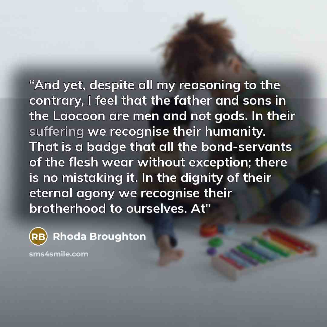 “And yet, despite all my reasoning to the contrary, I feel that the father and sons in the Laocoon are men and not gods. In their suffering we recognise their humanity. That is a badge that all the bond-servants of the flesh wear without exception; there is no mistaking it. In the dignity of their…” quote by Rhoda Broughton