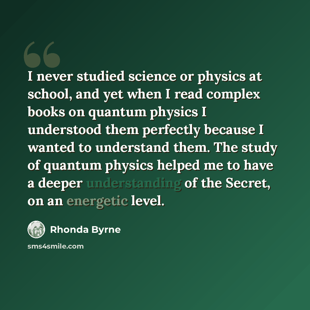 “I never studied science or physics at school, and yet when I read complex books on quantum physics I understood them perfectly because I wanted to understand them. The study of quantum physics helped me to have a deeper understanding of the Secret, on an energetic level.” quote by Rhonda Byrne