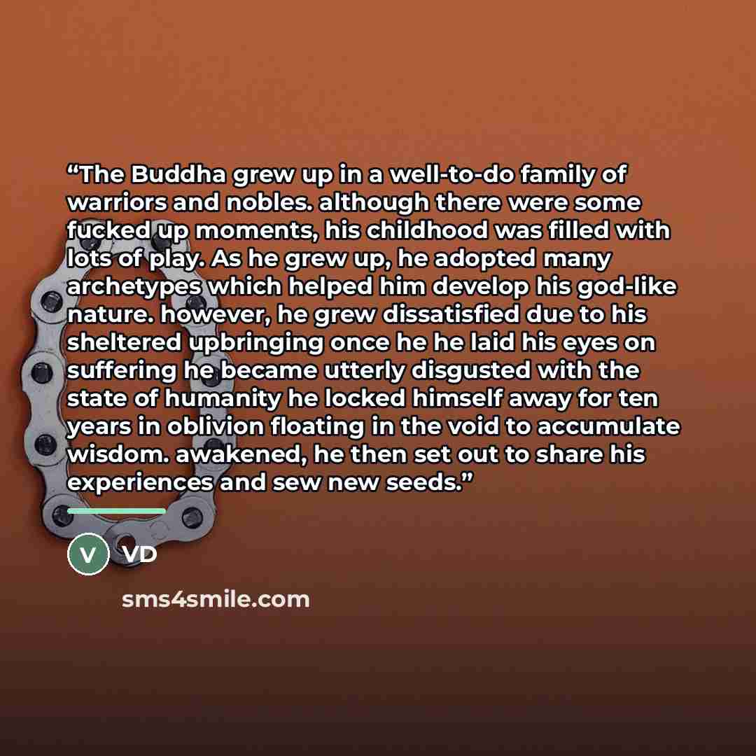 “The Buddha grew up in a well-to-do family of warriors and nobles. although there were some fucked up moments, his childhood was filled with lots of play. As he grew up, he adopted many archetypes which helped him develop his god-like nature. however, he grew dissatisfied due to his sheltered…” quote by VD