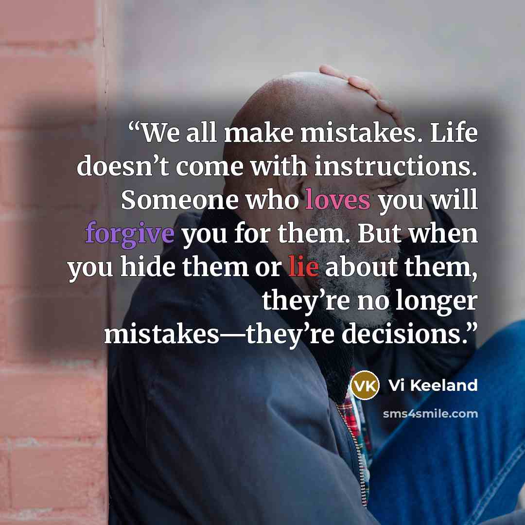 “We all make mistakes. Life doesn’t come with instructions. Someone who loves you will forgive you for them. But when you hide them or lie about them, they’re no longer mistakes—they’re decisions.” quote by Vi Keeland