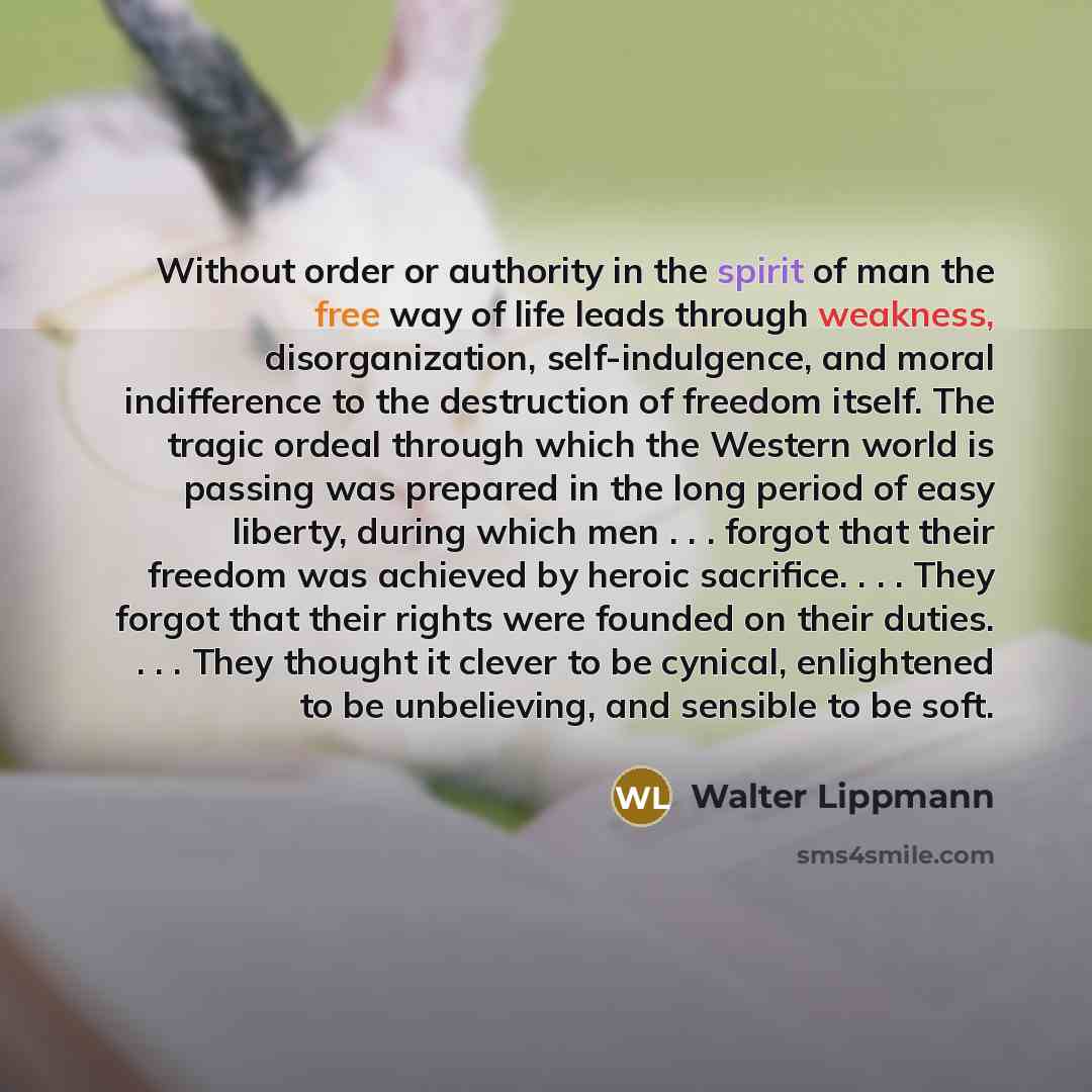 “Without order or authority in the spirit of man the free way of life leads through weakness, disorganization, self-indulgence, and moral indifference to the destruction of freedom itself. The tragic ordeal through which the Western world is passing was prepared in the long period of easy liberty…” quote by Walter Lippmann