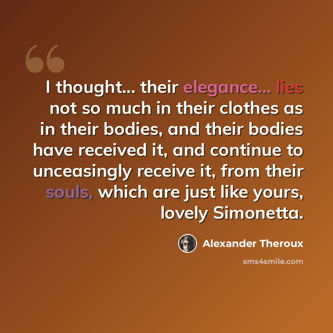 “I thought... their elegance... lies not so much in their clothes as in their bodies, and their bodies have received it, and continue to unceasingly receive it, from their souls, which are just like yours, lovely Simonetta.” quote by Alexander Theroux