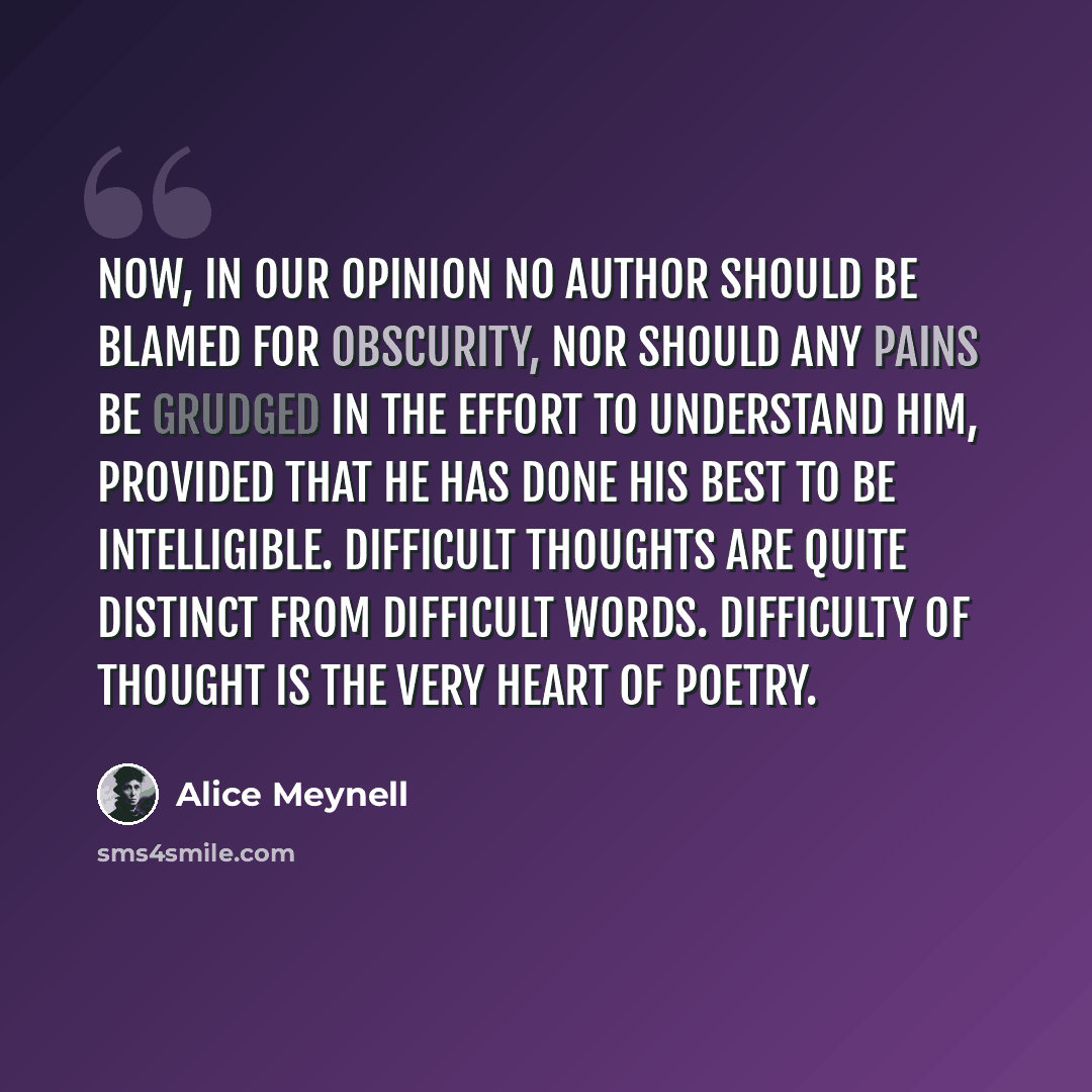 “Now, in our opinion no author should be blamed for obscurity, nor should any pains be grudged in the effort to understand him, provided that he has done his best to be intelligible. Difficult thoughts are quite distinct from difficult words. Difficulty of thought is the very heart of poetry.” quote by Alice Meynell